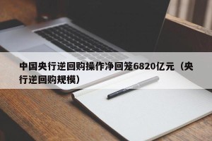 中国央行逆回购操作净回笼6820亿元（央行逆回购规模）