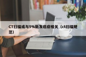 CT扫描或与5%新发癌症相关（ct扫描规范）