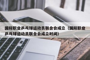 国际职业乒乓球运动员联合会成立（国际职业乒乓球运动员联合会成立时间）