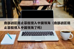 南部战区阻止菲艇侵入中国领海（南部战区阻止菲艇侵入中国领海了吗）