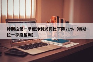 特斯拉第一季度净利润同比下降71%（特斯拉一季度盈利）