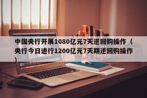 中国央行开展1080亿元7天逆回购操作（央行今日进行1200亿元7天期逆回购操作）