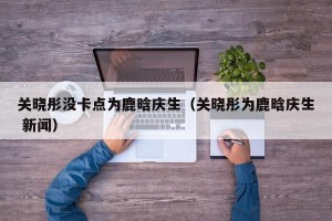 关晓彤没卡点为鹿晗庆生（关晓彤为鹿晗庆生 新闻）
