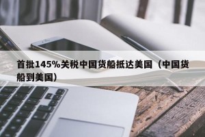 首批145％关税中国货船抵达美国（中国货船到美国）