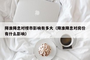 降准降息对楼市影响有多大（降准降息对房价有什么影响）