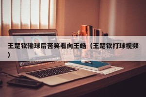 王楚钦输球后苦笑看向王皓（王楚钦打球视频）