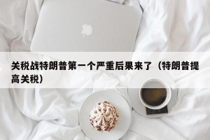 关税战特朗普第一个严重后果来了（特朗普提高关税）