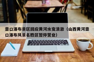 壶口瀑布景区回应黄河水变清澈（山西黄河壶口瀑布风景名胜区暂停营业）