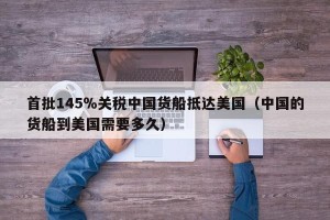 首批145％关税中国货船抵达美国（中国的货船到美国需要多久）