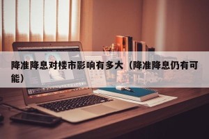 降准降息对楼市影响有多大（降准降息仍有可能）