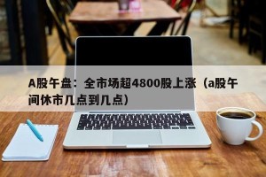A股午盘：全市场超4800股上涨（a股午间休市几点到几点）