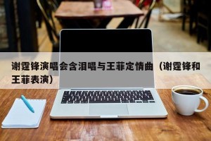 谢霆锋演唱会含泪唱与王菲定情曲（谢霆锋和王菲表演）