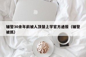 辅警30余年前被人顶替上学官方通报（辅警被抓）
