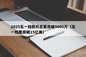 2025五一档新片总票房破5000万（五一档票房破15亿美）