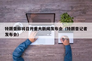 特朗普称将召开重大新闻发布会（特朗普记者发布会）